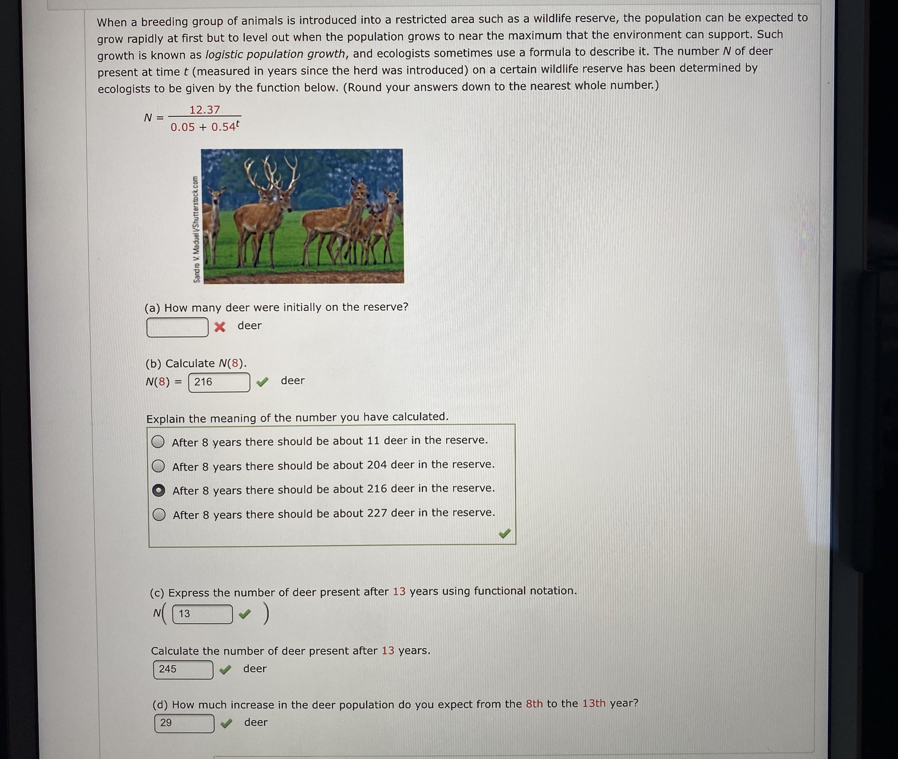 When a breeding group of animals is introduced into a restricted area such as a wildlife reserve, the population can be expected to
grow rapidly at first but to level out when the population grows to near the maximum that the environment can support. Such
growth is known as logistic population growth, and ecologists sometimes use a formula to describe it. The number N of deer
present at time t (measured in years since the herd was introduced) on a certain wildlife reserve has been determined by
ecologists to be given by the function below. (Round your answers down to the nearest whole number.)
12.37
N =
0.05 + 0.54t
(a) How many deer were initially on the reserve?
X deer
(b) Calculate N(8).
V deer
N(8) =
216
Explain the meaning of the number you have calculated.
After 8 years there should be about 11 deer in the reserve.
After 8 years there should be about 204 deer in the reserve.
After 8 years there should be about 216 deer in the reserve.
O After 8 years there should be about 227 deer in the reserve.
(c) Express the number of deer present after 13 years using functional notation.
(.
N 13
Calculate the number of deer present after 13 years.
deer
245
(d) How much increase in the deer population do you expect from the 8th to the 13th year?
deer
29
Sand ro V. Maduel VShutterstock.com

