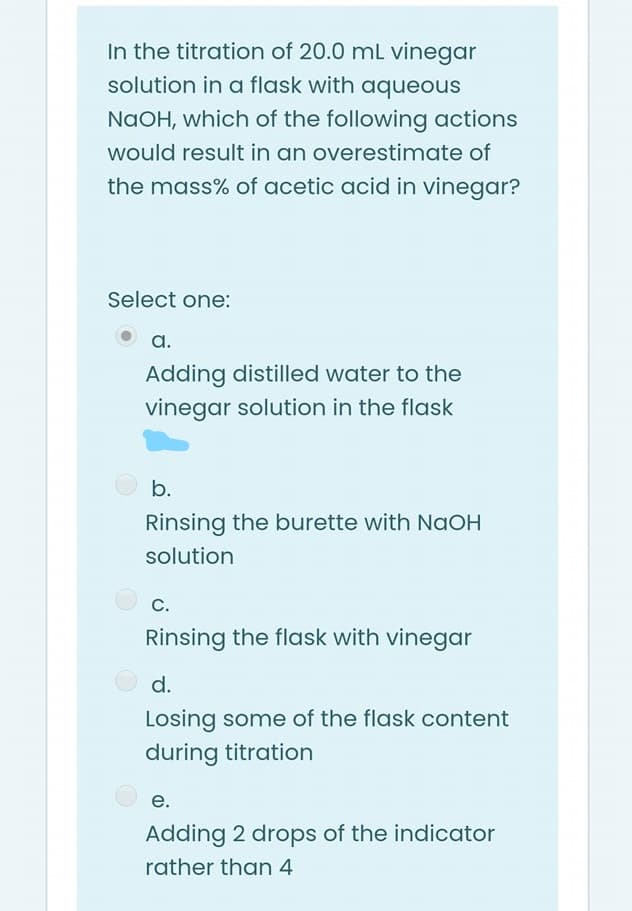 In the titration of 20.0 mL vinegar
solution in a flask with aqueous
NAOH, which of the following actions
would result in an overestimate of
the mass% of acetic acid in vinegar?
Select one:
a.
Adding distilled water to the
vinegar solution in the flask
b.
Rinsing the burette with NaOH
solution
O c.
С.
Rinsing the flask with vinegar
d.
Losing some of the flask content
during titration
е.
Adding 2 drops of the indicator
rather than 4
