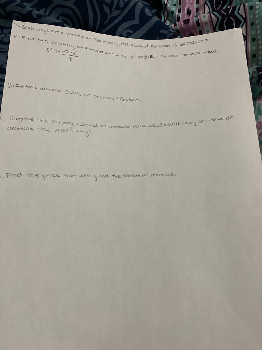 C. Suppose the company wantad to Increase reuenue.Should they inerease or
A. Find the elasIcity of demand araprice oF pe15 use the formula below,
n.GlasiCIty o For a particular Commodity, the demand function is g= 3As-10P
Elp)= =P:
B.IS the demond Iastie or Inelastie? Etplain
decrease the price?why
.Find the price that will yield the maximum revenue.
