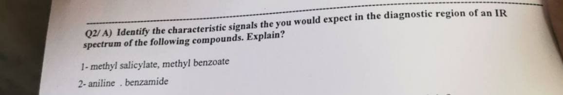 Q2/A) Identify the characteristic signals the you would expect in the diagnostic region of an IR
spectrum of the following compounds. Explain?
1-methyl salicylate, methyl benzoate
2- aniline. benzamide