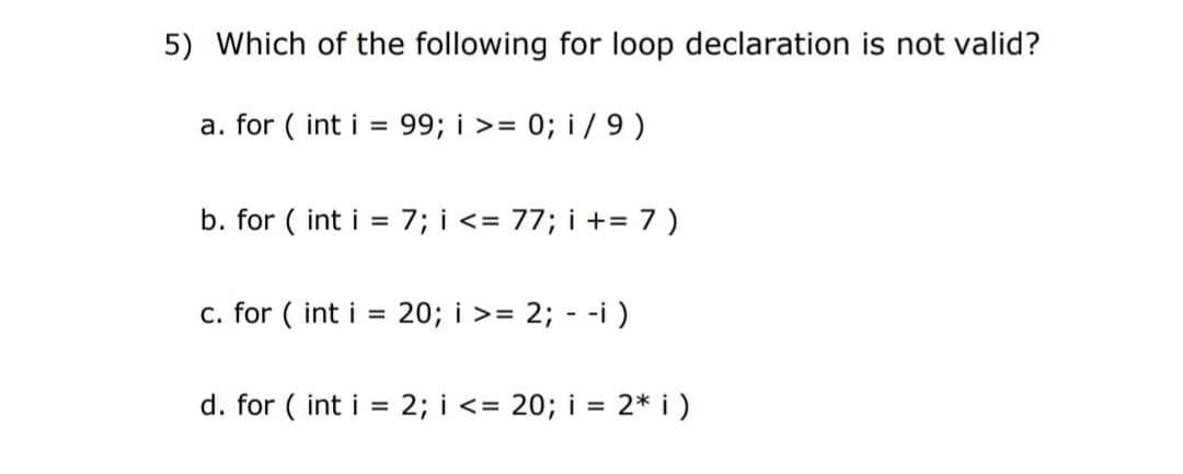 5) Which of the following for loop declaration is not valid?
a. for ( int i = 99; i >= 0; i / 9 )
b. for ( int i = 7; i <= 77; i += 7 )
%3D
c. for ( int i =
20; i >= 2; - -i )
d. for ( int i = 2; i <= 20; i = 2* i )
%3D
