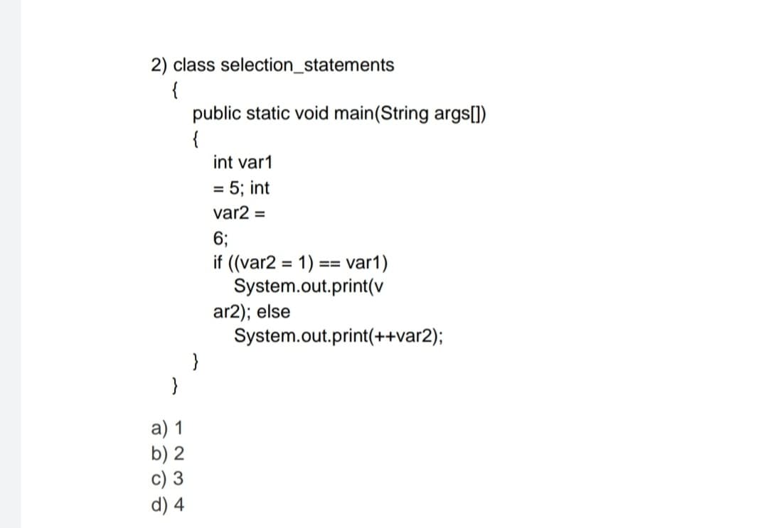 2) class selection_statements
{
public static void main(String args[])
{
int var1
5; int
%D
var2 =
6;
if ((var2 = 1) :
System.out.print(v
ar2); else
System.out.print(++var2);
var1)
==
}
а) 1
b) 2
c) 3
d) 4
