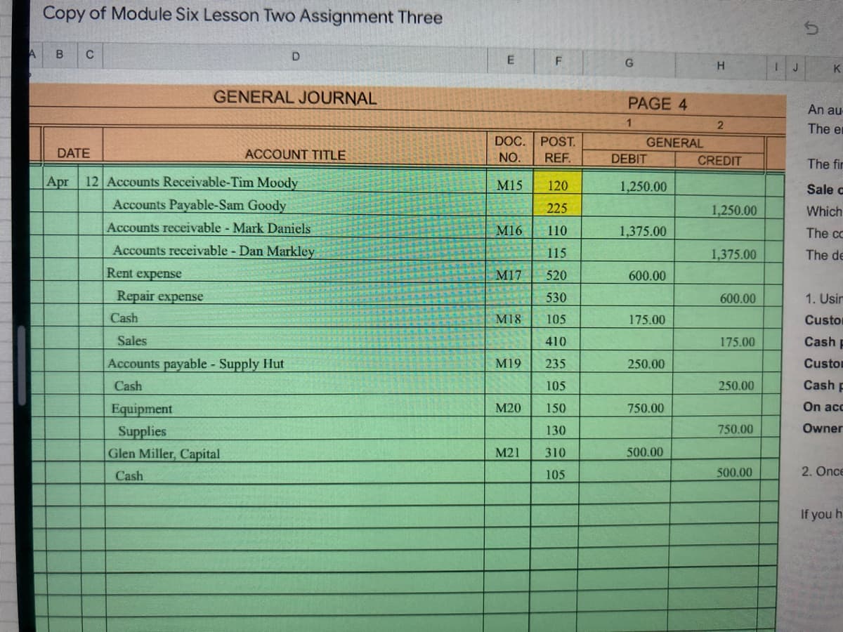 Copy of Module Six Lesson Two Assignment Three
C
H.
J
K
GENERAL JOURNAL
PAGE 4
An au-
1.
The en
DOC.
POST.
GENERAL
DATE
ACCOUNT TITLE
NO.
REF.
DEBIT
CREDIT
The fir
Apr
12 Accounts Receivable-Tim Moody
M15
120
1,250.00
Sale C
Accounts Payable-Sam Goody
225
1,250.00
Which
Accounts receivable - Mark Daniels
M16
110
1,375.00
The cc
Accounts receivable Dan Markley
115
1,375.00
The de
Rent expense
M17
520
600.00
Repair expense
530
600.00
1. Usir
Cash
M18
105
175.00
Custor
Sales
410
175.00
Cash p
Accounts payable Supply Hut
M19
235
250.00
Custo
Cash
105
250.00
Cash p
Equipment
M20
150
750.00
On acc
750.00
Owner
Supplies
Glen Miller, Capital
130
M21
310
500.00
Cash
105
500.00
2. Once
If you h.
