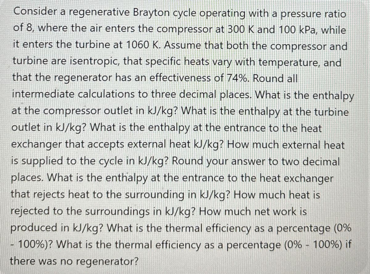 Consider a regenerative Brayton cycle operating with a pressure ratio
of 8, where the air enters the compressor at 300 K and 100 kPa, while
it enters the turbine at 1060 K. Assume that both the compressor and
turbine are isentropic, that specific heats vary with temperature, and
that the regenerator has an effectiveness of 74%. Round all
intermediate calculations to three decimal places. What is the enthalpy
at the compressor outlet in kJ/kg? What is the enthalpy at the turbine
outlet in kJ/kg? What is the enthalpy at the entrance to the heat
exchanger that accepts external heat kJ/kg? How much external heat
is supplied to the cycle in kJ/kg? Round your answer to two decimal
places. What is the enthalpy at the entrance to the heat exchanger
that rejects heat to the surrounding in kJ/kg? How much heat is
rejected to the surroundings in kJ/kg? How much net work is
produced in kJ/kg? What is the thermal efficiency as a percentage (0%
-100%)? What is the thermal efficiency as a percentage (0% - 100%) if
there was no regenerator?