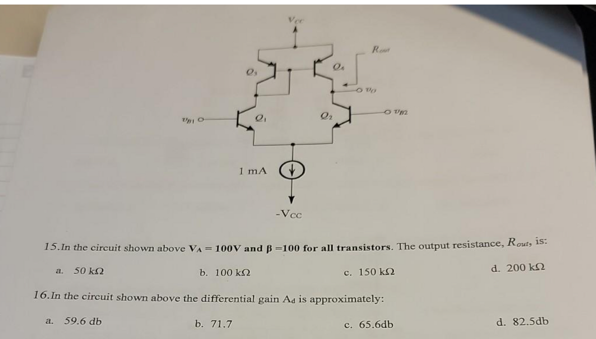 UBI O
a. 59.6 db
2₁
1 mA
b. 100 ΚΩ
b. 71.7
Vec
-Vcc
Or
QA
15. In the circuit shown above VA = 100V and B=100 for all transistors. The output resistance, Rout, is:
a. 50 ΚΩ
d. 200 ΚΩ
16. In the circuit shown above the differential gain Ad is approximately:
Re
OUM
c. 150 ΚΩ
c. 65.6db
d. 82.5db