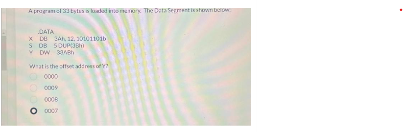 A program of 33 bytes is loaded into memory. The Data Segment is shown below:
.DATA
X DB 3Ah, 12, 10101101b
S DB 5 DUP(3Bh)
Y DW 33ABh
What is the offset address of Y?
0000
0009
0008
0007