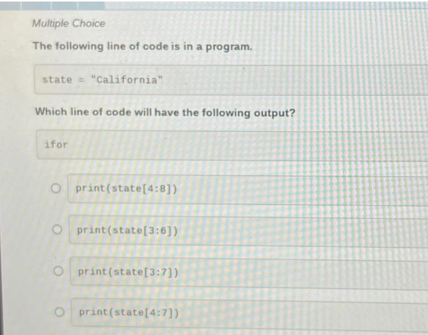 Multiple Choice
The following line of code is in a program.
state = "California"
Which line of code will have the following output?
ifor
Oprint (state [4:8])
O print (state[3:6])
O print (state[3:7])
O print (state [4:7])