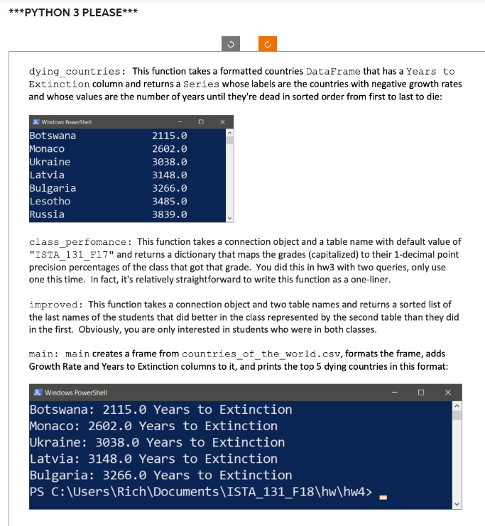 ***PYTHON 3 PLEASE***
dying_countries: This function takes a formatted countries DataFrame that has a Years to
Extinction column and returns a Series whose labels are the countries with negative growth rates
and whose values are the number of years until they're dead in sorted order from first to last to die:
Windows PowerShell
Botswana
Monaco
Ukraine
Latvia
Bulgaria
Lesotho
Russia
2115.0
2602.0
3038.0
3148.0
3266.0
3485.0
3839.0
DX
class_perfomance: This function takes a connection object and a table name with default value of
"ISTA_131_F17" and returns a dictionary that maps the grades (capitalized) to their 1-decimal point
precision percentages of the class that got that grade. You did this in hw3 with two queries, only use
one this time. In fact, it's relatively straightforward to write this function as a one-liner.
improved: This function takes a connection object and two table names and returns a sorted list of
the last names of the students that did better in the class represented by the second table than they did
in the first. Obviously, you are only interested in students who were in both classes.
main: main creates a frame from countries_of_the_world.csv, formats the frame, adds
Growth Rate and Years to Extinction columns to it, and prints the top 5 dying countries in this format:
Windows PowerShell
Botswana: 2115.0 Years to Extinction
Monaco: 2602.0 Years to Extinction
Ukraine: 3038.0 Years to Extinction
Latvia: 3148.0 Years to Extinction
Bulgaria: 3266.0 Years to Extinction
PS C:\Users\Rich\Documents\ISTA_131_F18\hw\hw4>