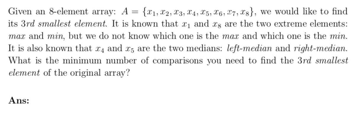 Given an 8-element array: A = {x1, X2, X3, X4, X5, X6, 7, x8}, we would like to find
its 3rd smallest element. It is known that x₁ and 8 are the two extreme elements:
max and min, but we do not know which one is the max and which one is the min.
It is also known that x4 and x5 are the two medians: left-median and right-median.
What is the minimum number of comparisons you need to find the 3rd smallest
element of the original array?
Ans: