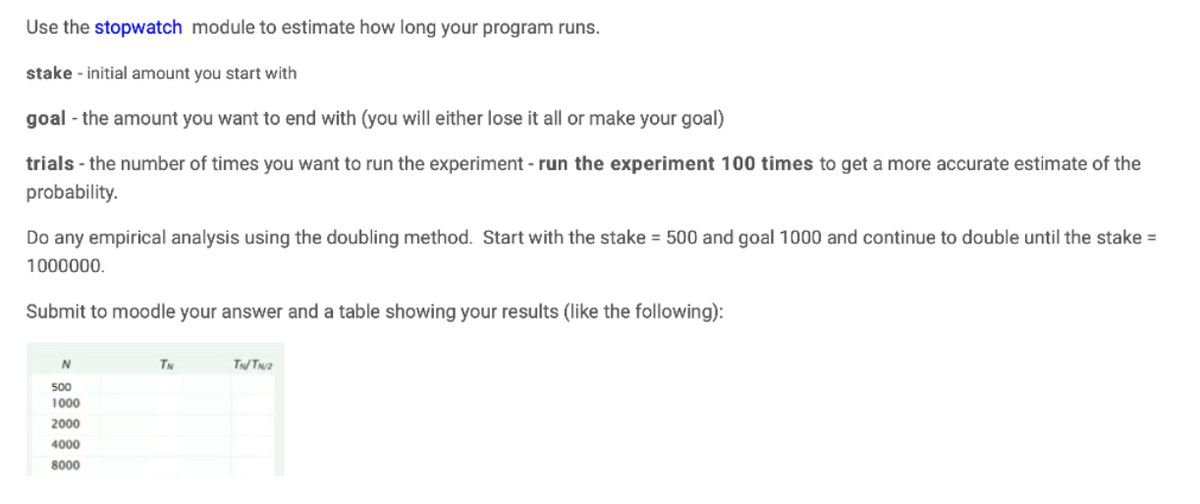 Use the stopwatch module to estimate how long your program runs.
stake initial amount you start with
goal - the amount you want to end with (you will either lose it all or make your goal)
trials - the number of times you want to run the experiment - run the experiment 100 times to get a more accurate estimate of the
probability.
Do any empirical analysis using the doubling method. Start with the stake = 500 and goal 1000 and continue to double until the stake =
1000000.
Submit to moodle your answer and a table showing your results (like the following):
N
500
1000
2000
4000
8000
TN
TNTN2