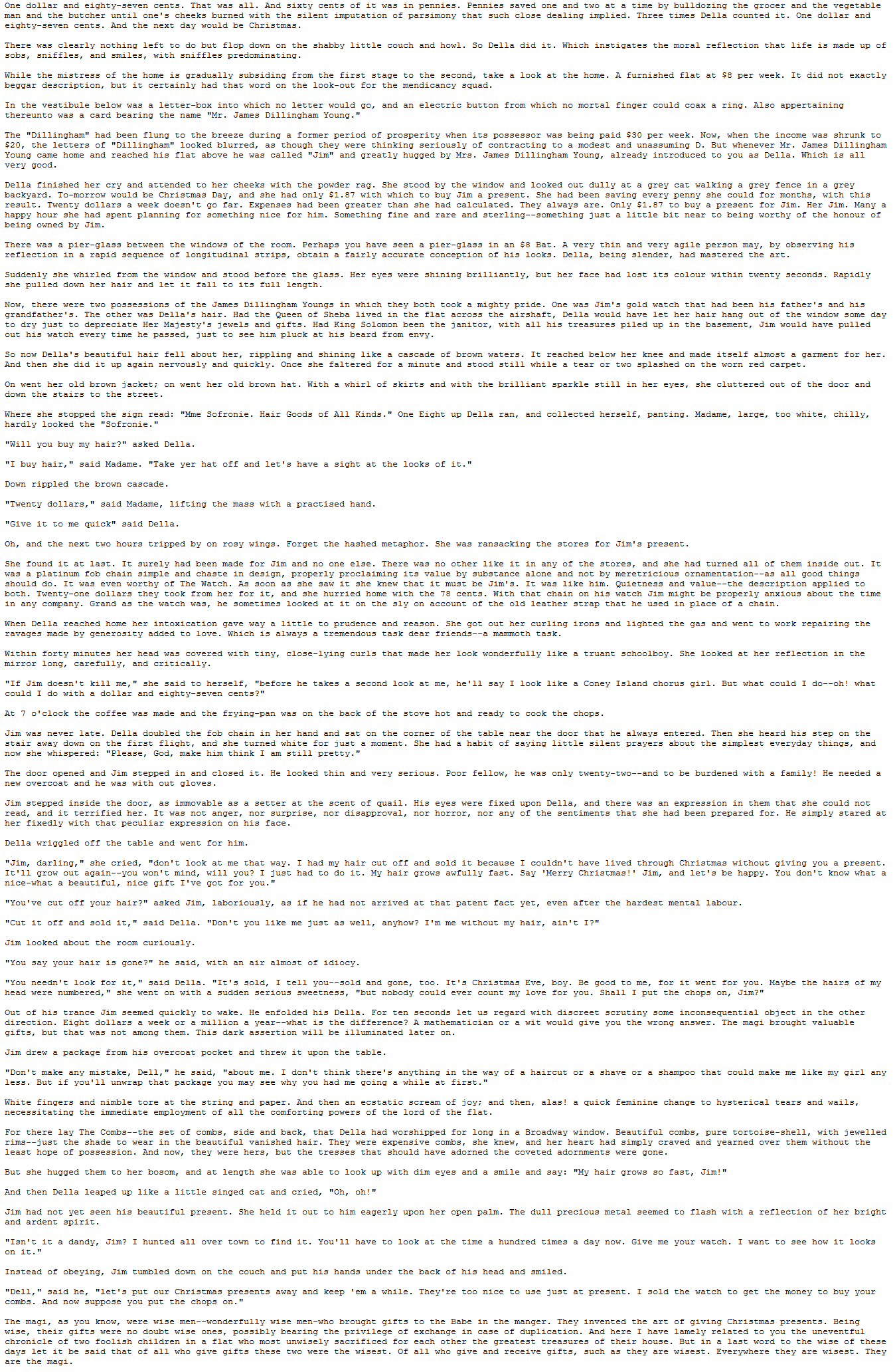 One dollar and
man and
And
and twO
bulldozin
vegetabl
butcher unt
ing imp
coun
would be Chr
made up
dually subs
did
beggar
ainly had that wor
ich no mor
could
wou
card bearing the name "Mr James Di
flung
though the
and unassuming D. But whenever Mr. James Dillingham
ou as Del
oung came hnome an
ery good
Della finished her cry and attended to her cheeks with the powder rag. She stood by the window and looked out dully at a grey cat walking a grey fence in a grey
backyard. To-morrow would be Christmas Day, and she had only $1.87 with which to buy Jim a present. She had been saving every penny she could for months, with this
result. Twenty dollars a week doesn't go far. Expenses had been greater than she had calculated. They always are. Only $1.87 to buy a present for Jim. Her Jim. Many a
happy hour she had spent planning for something nice for him. Something fine and rare and sterling--something just a little bit near to being worthy of the honour of
being owned by Jim
There was a pier-glass between the windows of the room. Perhaps you have seen a pier-glass in an $8 Bat. A very thin and very agile person may, by observing his
reflection in a rapid sequence of longitudinal strips, obtain a fairly accurate conception of his looks. Della, being slender, had mastered the art.
Suddenly she whirled from the window and stood befo
she pulled down her hair and let it fall to its full length.
Her eyes were shining brilliantly, but her face had lost its colour within twenty seconds. Rapidly
Now, there were two p ssessions of the James Dillingham Youngs in which they both took a mighty pride. One was Jim's gold watch that had been his father's and his
grandfather's. The other was Della's hair. Had the Queen of Sheba lived in the flat across the airshaft, Della would have let her hair hang out of the window some day
up in the
So now Della's beautiful hair fell about her, rippling and shining like a cascade of brown waters. It reached below her knee and made itself almost a garment for her
And then she did it up again nervously and quickly. Once she faltered for a minute and stood still while a te
two splashed on the worn red carpet.
down the stairs to the street.
topped the sign read: "Mme Sofronie. Hair Goods of All Kinds." One Eight up Della ran, and collected herself, panting. Madame, large, too white, chilly,
hardly looked the "Sofronie
"Will you buy my hair?" asked Della
have a sight at
Down rippled the brown
"Twenty dollars," said Madame, lifting the mass with a practised hand
"Give it to me quick" said Della
Oh, and the next two hours tripped b
et the hashed metaph
cking th
ood things
из orname
even worth
The Watch . Аз
tch Jim mi
ometimes
ons and
gas and We
ruant schoolboy. S
Jim doe
and chorus
do with
chops
doubl
corn
whispe
The door opened and Jim stepped in and
upon Del
could
we
peculi
because
ldn't have
through Christmas without
rry Christmas
be happy
grow ou
grows
ve cu
me ju3
im looked about
Christmas Ev
ood
you. Maybe
chops
count m
d his Del
some inconseque
dar
Jim drew
rom his ove
pocket
"Don't make any mistake, Dell," he said, "about me. I don't think there's anything in the way of a haircut or a shave or a shampoo that could make me like my girl any
less. But if you'11 unwrap that package you may see why you had me going a while at first."
White fingers and nimble tore at the string and paper. And then an ecstatic scream of joy: and then, alas! a quick feminine change to hysterical tears and wails,
necessitating the immediate employment of all the comforting powe
of the lord of the flat
worshippe
rims--just the shade to wear in the beautiful vanished hair. They were expensive combs
she knew, and
ved an
should ha
and a smile and
aped up like
"Oh
nd cri
She
ous me
and ar
uch and put his hands und
put our Christmas
and keep em a whi
the watch
bu
oo nic
combs. And now supp
you know, wez
wonde
uneve
chronic
