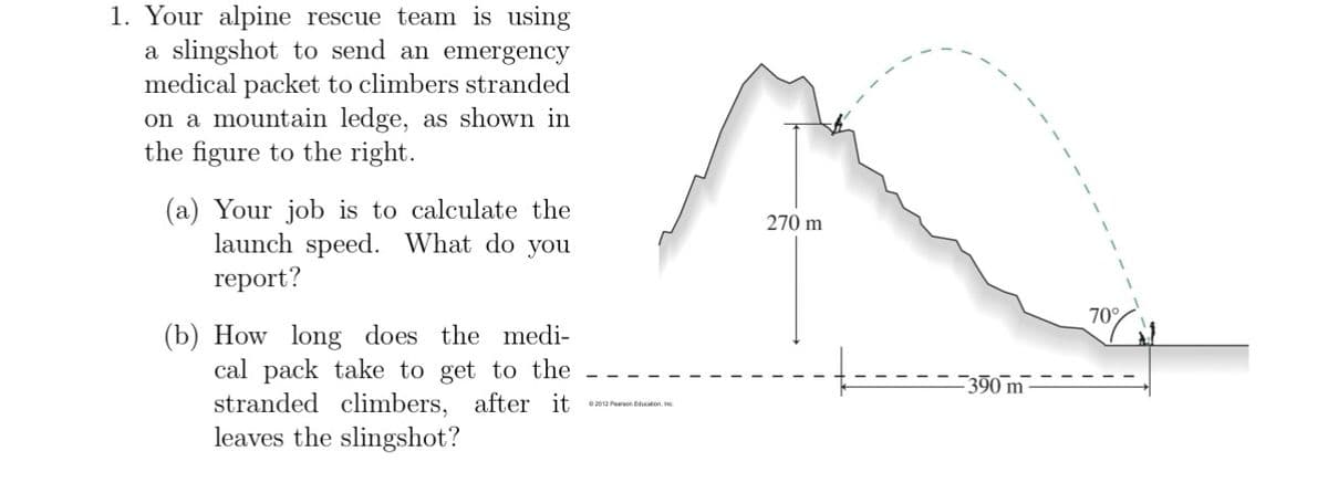 1. Your alpine rescue team is using
a slingshot to send an emergency
medical packet to climbers stranded
on a mountain ledge, as shown in
the figure to the right.
(a) Your job is to calculate the
launch speed. What do you
report?
(b) How long does the medi-
cal pack take to get to the
stranded climbers, after it
leaves the slingshot?
270 m
-390 m
2012 Pearson Education, Inc.
70%