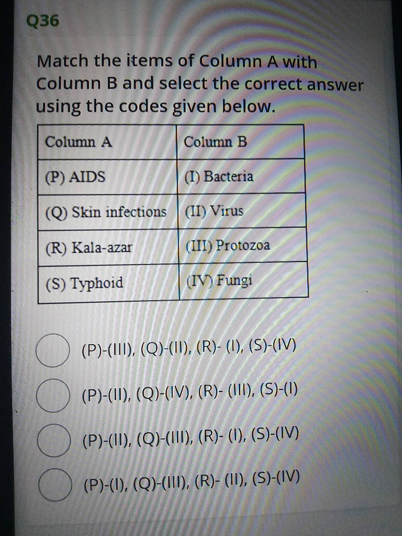 00OO
Q36
Match the items of Column A with
Column B and select the correct answer
using the codes given below.
Column A
Column B
(P) AIDS
(I) Bacteria
(Q) Skin infections (II) Virus
(R) Kala-azar
(III) Protozoa
(S) Typhoid
(IV) Fungi
(P)-(III), (Q)-(II), (R)- (I), (S)-(IV)
(P)-(II), (Q)-(IV), (R)- (III), (S)-(I)
(P)-(II), (Q)-(III), (R)- (I), (S)-(IV)
(P)-(1), (Q)-(III), (R)- (II), (S)-(IV)

