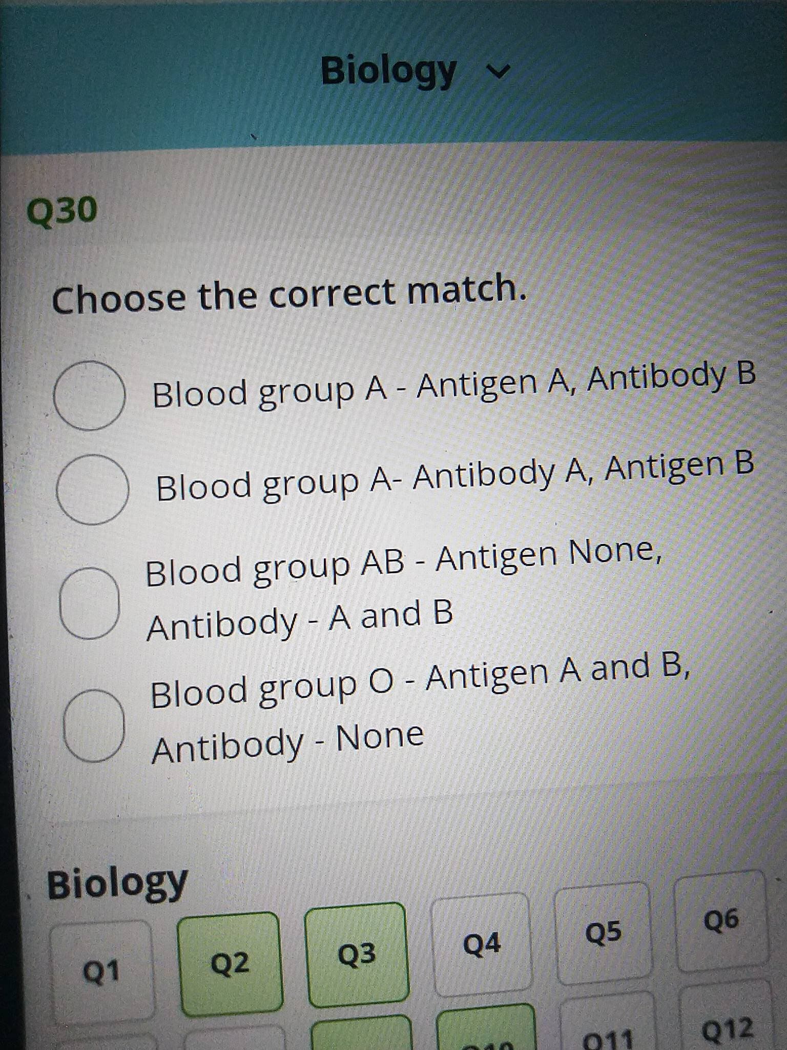 Biology v
Q30
Choose the correct match.
Blood group A - Antigen A, Antibody B
Blood group A- Antibody A, Antigen B
Blood group AB - Antigen None,
Antibody - A and B
Blood group O - Antigen A and B,
Antibody - None
Biology
Q1
Q2
Q3
Q4
Q5
Q6
011
Q12
