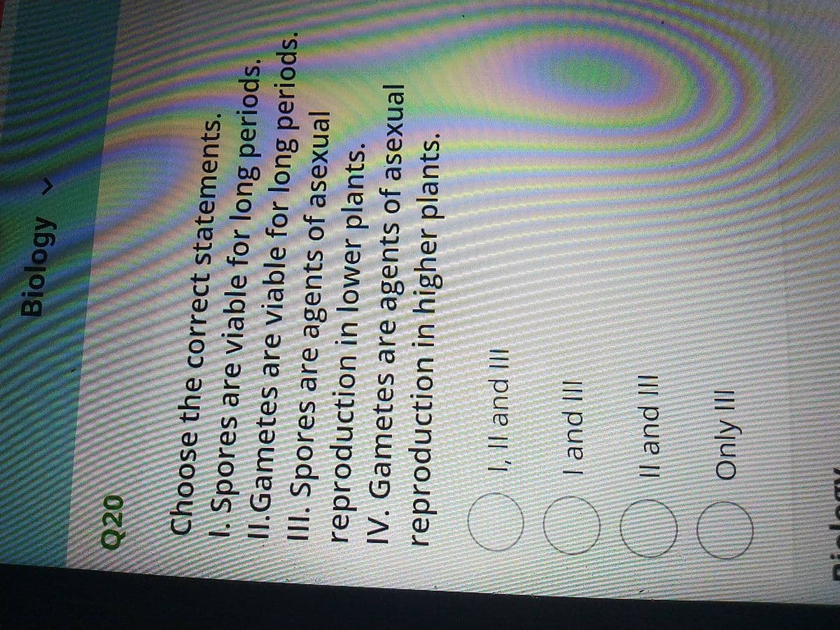 Biology
020
Choose the correct statements.
Spores are viable for long periods.
II.Gametes are viable for long periods.
III. Spores are agents of asexual
reproduction in lower plants.
IV. Gametes are agents of asexual
reproduction in higher plants.
,Il and II
land II
l and III
Only II
