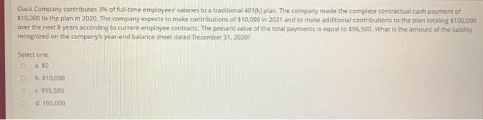 Clack Company contributes 3% of full-time employees' salaries to a traditional 401(k) plan. The company made the complete contractual cash payment of
$10,000 to the plan in 2020. The company expects to make contributions of $10,000 in 2021 and to make additional contributions to the plan totaling $100,000
over the next 8 years according to current employee contracts. The present value of the total payments is equal to $96,500, What is the amount of the liability
recognized on the company's year-end balance sheet dated December 31, 2020?
Select one
O
a. 50
D
b. $10,000
c. $95,500
d. 100,000