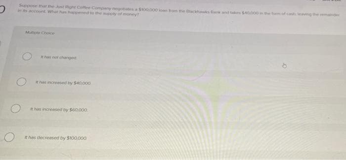 D
Suppose that the Just Right Coffee Company negotiates a $100,000 loan from the Blackhawks Bank and takes $40,000 in the form of cash, leaving the remainder
in its account. What has happened to the supply of money?
Muple Choice
It has not changed
It has increased by $40,000
It has increased by $60,000
It has decreased by $100,000