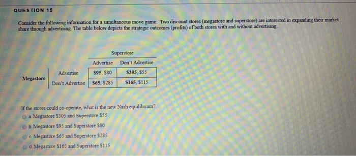 QUESTION 15
Consider the following information for a simultaneous move game: Two discount stores (megastore and superstore) are interested in expanding their market
share through advertising. The table below depicts the strategic outcomes (profits) of both stores with and without advertising.
Megastore
Superstore
Advertise
Advertise
$95, $80
Don't Advertise $65, $285
b. Megastore $95 and Superstore $80
c. Megastore $65 and Superstore $285
d. Megastore $165 and Superstore $115
Don't Advertise
$305, $55
$165, $115
If the stores could co-operate, what is the new Nash equilibrium?
a Megastore $305 and Superstore $55