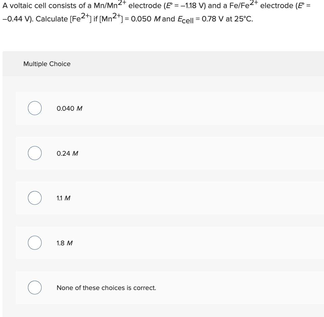 A voltaic cell consists of a Mn/Mn2+ electrode (E = -1.18 V) and a Fe/Fe2+ electrode (E =
-0.44 V). Calculate [Fe2+] if [Mn2+] = 0.050 Mand Ecell = 0.78 V at 25°C.
Multiple Choice
O
0.040 M
0.24 M
1.1 M
1.8 M
None of these choices is correct.