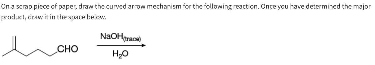 On a scrap piece of paper, draw the curved arrow mechanism for the following reaction. Once you have determined the major
product, draw it in the space below.
CHO
NaOH(trace)
H₂O