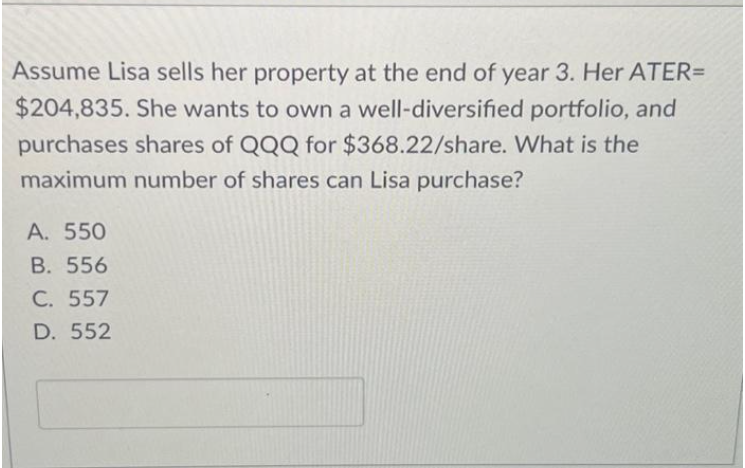 Assume Lisa sells her property at the end of year 3. Her ATER=
$204,835. She wants to own a well-diversified portfolio, and
purchases shares of QQQ for $368.22/share. What is the
maximum number of shares can Lisa purchase?
A. 550
B. 556
C. 557
D. 552