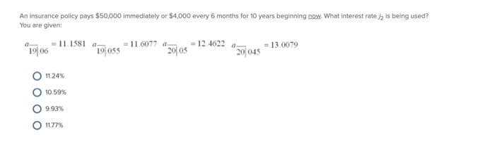 An insurance policy pays $50,000 immediately or $4,000 every 6 months for 10 years beginning now. What interest rate / is being used?
You are given:
a
19/06
11.1581 a-
11.24%
10.59%
9.93%
11.77%
19 055
11.6077 a- = 12.4622
20/05
201045
= 13.0079