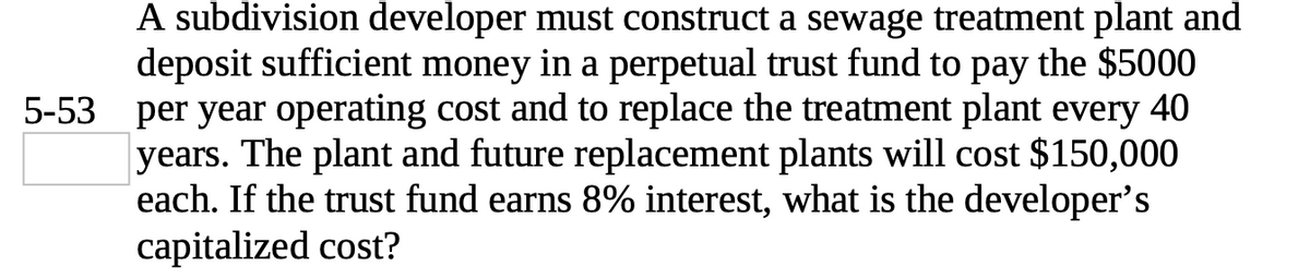 A subdivision developer must construct a sewage treatment plant and
deposit sufficient money in a perpetual trust fund to pay the $5000
5-53 per year operating cost and to replace the treatment plant every 40
years. The plant and future replacement plants will cost $150,000
each. If the trust fund earns 8% interest, what is the developer's
capitalized cost?