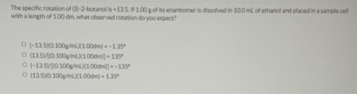 The specific rotation of (S)-2-butanol is +13.5. If 1.00 g of its enantiomer is dissolved in 100 mL of ethanol and placed in a sample cell
with a length of 1.00 dm, what observed rotation do you expect?
O(-13.5)(0.100g/mL)(1.00dm)-1.35*
O (13.5)/(0.100g/mL)(1.00dm)] = 135
O (-13.5)/(0.100g/mL)(1.00dm]=-135⁹
O (13.5)(0.100g/ml)(1.00dm) - 1.35⁰