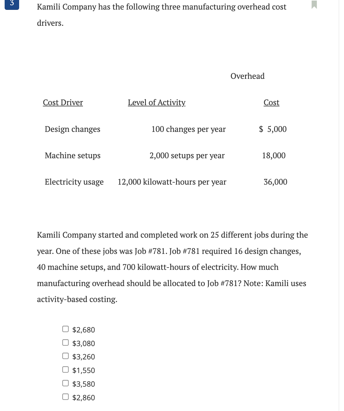 3
Kamili Company has the following three manufacturing overhead cost
drivers.
Cost Driver
Design changes
Machine setups
Electricity usage
Level of Activity
$2,680
$3,080
$3,260
$1,550
$3,580
$2,860
100 changes per year
2,000 setups per year
12,000 kilowatt-hours per year
Overhead
Cost
$ 5,000
18,000
36,000
Kamili Company started and completed work on 25 different jobs during the
year. One of these jobs was Job #781. Job #781 required 16 design changes,
40 machine setups, and 700 kilowatt-hours of electricity. How much
manufacturing overhead should be allocated to Job #781? Note: Kamili uses
activity-based costing.