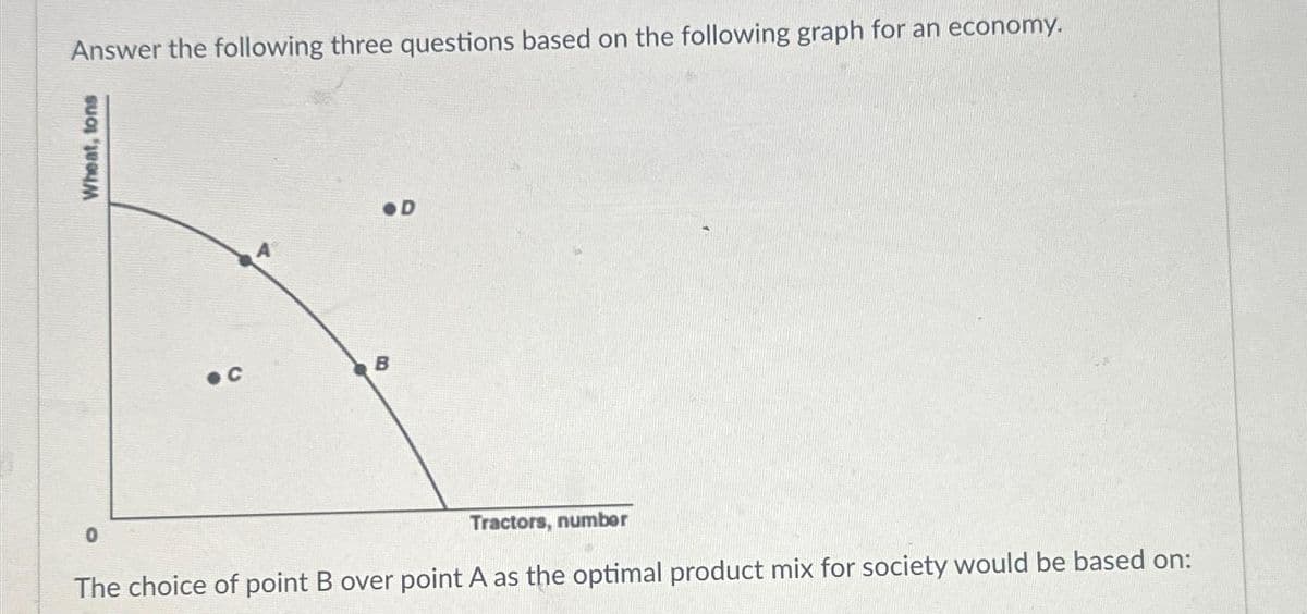 Answer the following three questions based on the following graph for an economy.
Wheat, tons
●C
0
B
Tractors, number
The choice of point B over point A as the optimal product mix for society would be based on: