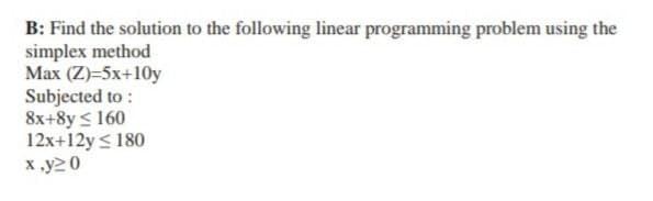 B: Find the solution to the following linear programming problem using the
simplex method
Max (Z)=5x+10y
Subjected to:
8x+8y≤ 160
12x+12y ≤ 180
x.y20