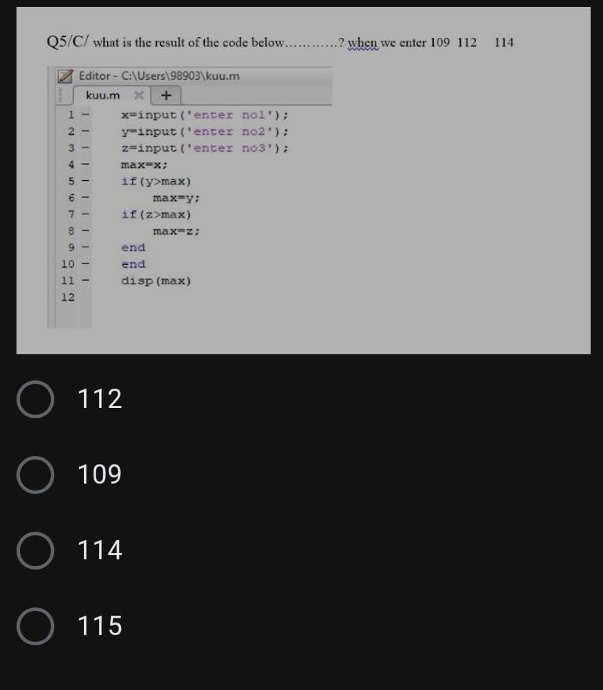 Q5/C/ what is the result of the code below......... .? when we enter 109 112
1-
2 3
IIIII
Editor - C:\Users\98903\kuu.m
kuu.m X +
456789942
4-
||||||
10 -
12
11 -
x=input('enter nol');
y=input('enter no2');
z=input('enter no3');
max=x;
if (y>max)
if (z>max)
112
end
end
disp (max)
O 109
max=y;
114
O 115
max=z;
114