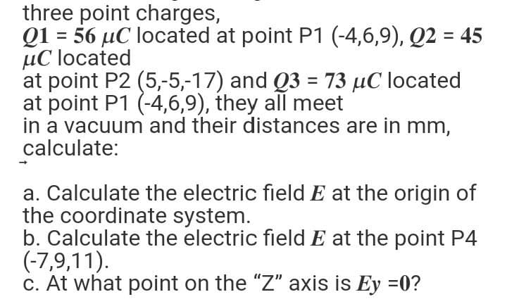 three point charges,
Q1 = 56 μC located at point P1 (-4,6,9), Q2 = 45
uC located
at point P2 (5,-5,-17) and Q3 = 73 μC located
at point P1 (-4,6,9), they all meet
in a vacuum and their distances are in mm,
calculate:
a. Calculate the electric field E at the origin of
the coordinate system.
b. Calculate the electric field E at the point P4
(-7,9,11).
c. At what point on the "Z" axis is Ey =0?