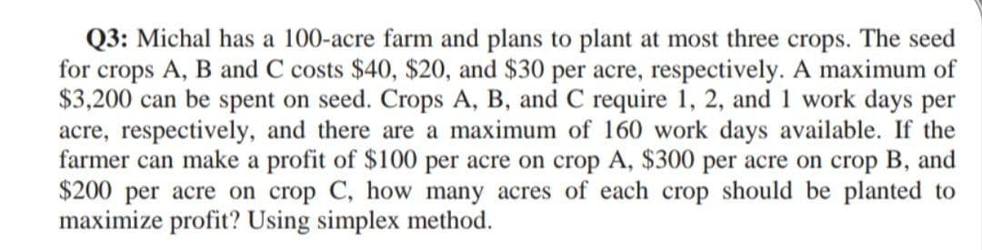 Q3: Michal has a 100-acre farm and plans to plant at most three crops. The seed
for crops A, B and C costs $40, $20, and $30 per acre, respectively. A maximum of
$3,200 can be spent on seed. Crops A, B, and C require 1, 2, and 1 work days per
acre, respectively, and there are a maximum of 160 work days available. If the
farmer can make a profit of $100 per acre on crop A, $300 per acre on crop B, and
$200 per acre on crop C, how many acres of each crop should be planted to
maximize profit? Using simplex method.