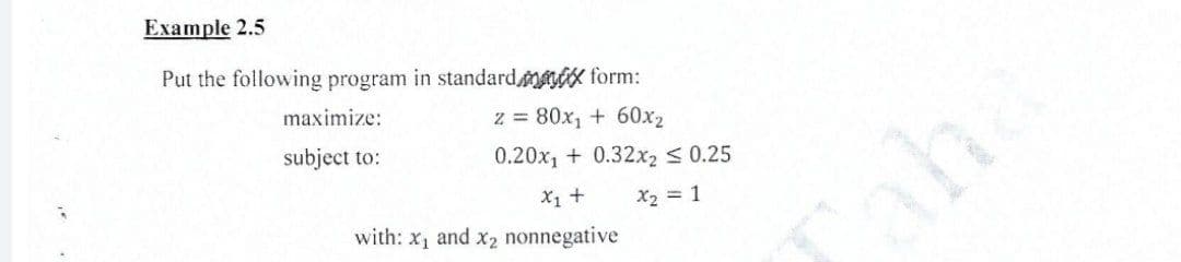 Example 2.5
Put the following program in standardmax form:
z = 80x₁ + 60x₂
0.20x₁ + 0.32x2 ≤ 0.25
X₁ + X₂ = 1
maximize:
subject to:
with: x₁ and x2₂ nonnegative