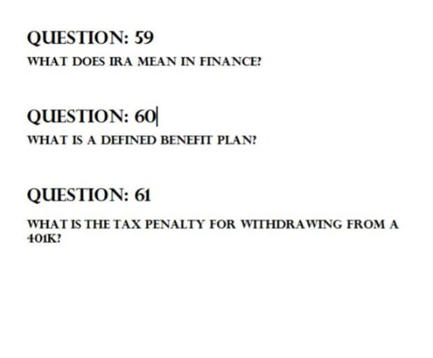 QUESTION: 59
WHAT DOES IRA MEAN IN FINANCE?
QUESTION: 60
WHAT IS A DEFINED BENEFIT PLAN?
QUESTION: 61
WHAT IS THE TAX PENALTY FOR WITHDRAWING FROM A
401K?