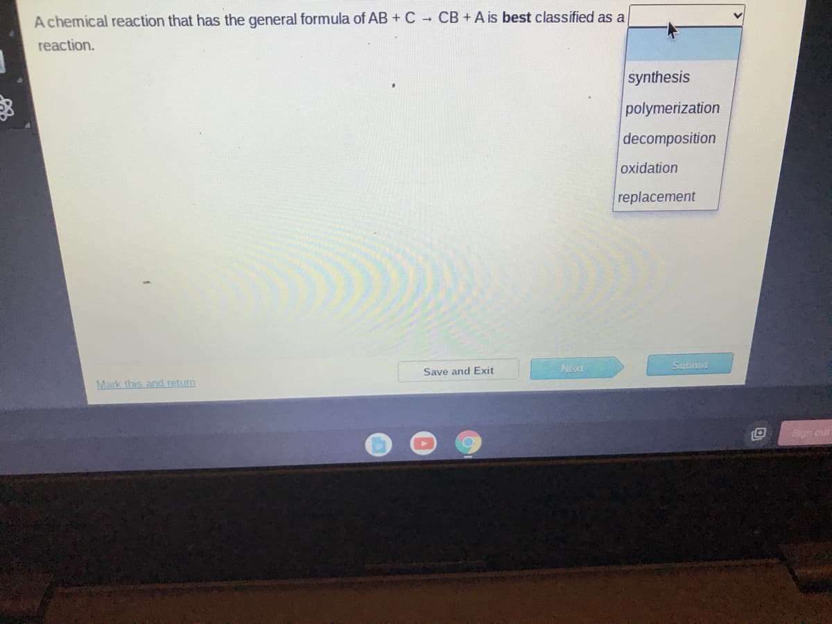 A chemical reaction that has the general formula of AB + C CB+A is best classified as a
reaction.
synthesis
polymerization
decomposition
oxidation
replacement
Next
Submit
Save and Exit
Mark this and return
Sign out
