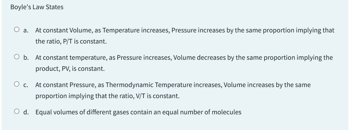 Boyle's Law States
O a. At constant Volume, as Temperature increases, Pressure increases by the same proportion implying that
the ratio, P/T is constant.
O b. At constant temperature, as Pressure increases, Volume decreases by the same proportion implying the
product, PV, is constant.
O c.
At constant Pressure, as Thermodynamic Temperature increases, Volume increases by the same
proportion implying that the ratio, V/T is constant.
O d. Equal volumes of different gases contain an equal number of molecules