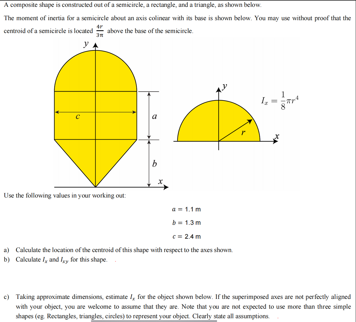 A composite shape is constructed out of a semicircle, a rectangle, and a triangle, as shown below.
The moment of inertia for a semicircle about an axis colinear with its base is shown below. You may use without proof that the
4r
centroid of a semicircle is located above the base of the semicircle.
3π
y
C
Use the following values in your working out:
b
X
a = 1.1 m
b = 1.3 m
c = 2.4 m
a) Calculate the location of the centroid of this shape with respect to the axes shown.
b) Calculate I and Ixy for this shape.
Ix
X
πrª
c) Taking approximate dimensions, estimate Ix for the object shown below. If the superimposed axes are not perfectly aligned
with your object, you are welcome to assume that they are. Note that you are not expected to use more than three simple
shapes (eg. Rectangles, triangles, circles) to represent your object. Clearly state all assumptions.