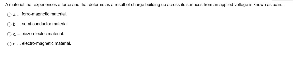 A material that experiences a force and that deforms as a result of charge building up across its surfaces from an applied voltage is known as a/an...
O a.... ferro-magnetic material.
O b.... semi-conductor material.
C.... piezo-electric material.
d.... electro-magnetic material.