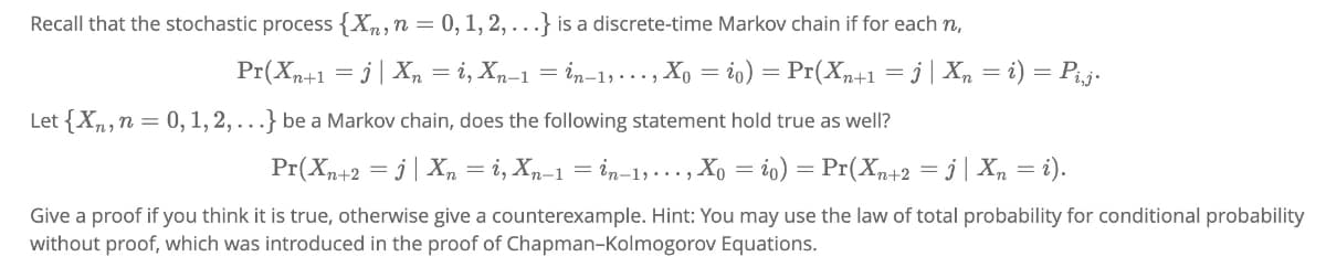 Recall that the stochastic process {Xn, n = 0, 1, 2,...} is a discrete-time Markov chain if for each n,
Pr(Xn+1 =j | Xn = i, Xn-1 = in-1,..., Xo = io) = Pr(Xn+1 = j | Xn = i) = Pi,j.
Let {Xn, n = 0, 1, 2,...} be a Markov chain, does the following statement hold true as well?
Pr(Xn+2 =j | Xn = i, Xn-1 = in-1, ..., Xo = io) = Pr(Xn+2 =j | Xn = i).
Give a proof if you think it is true, otherwise give a counterexample. Hint: You may use the law of total probability for conditional probability
without proof, which was introduced in the proof of Chapman-Kolmogorov Equations.