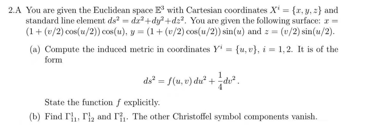 2.A You are given the Euclidean space E³ with Cartesian coordinates X¹ = {x, y, z} and
standard line element ds² = dx²+dy²+dz². You are given the following surface: x =
(1+ (v/2) cos(u/2)) cos(u), y = (1+ (v/2) cos(u/2)) sin(u) and z= = (v/2) sin(u/2).
(a) Compute the induced metric in coordinates Y₁ = {u, v}, i = 1, 2. It is of the
form
1
ds² = f(u, v) du² + = dv².
State the function f explicitly.
(b) Find 11, 12 and 1₁. The other Christoffel symbol components vanish.