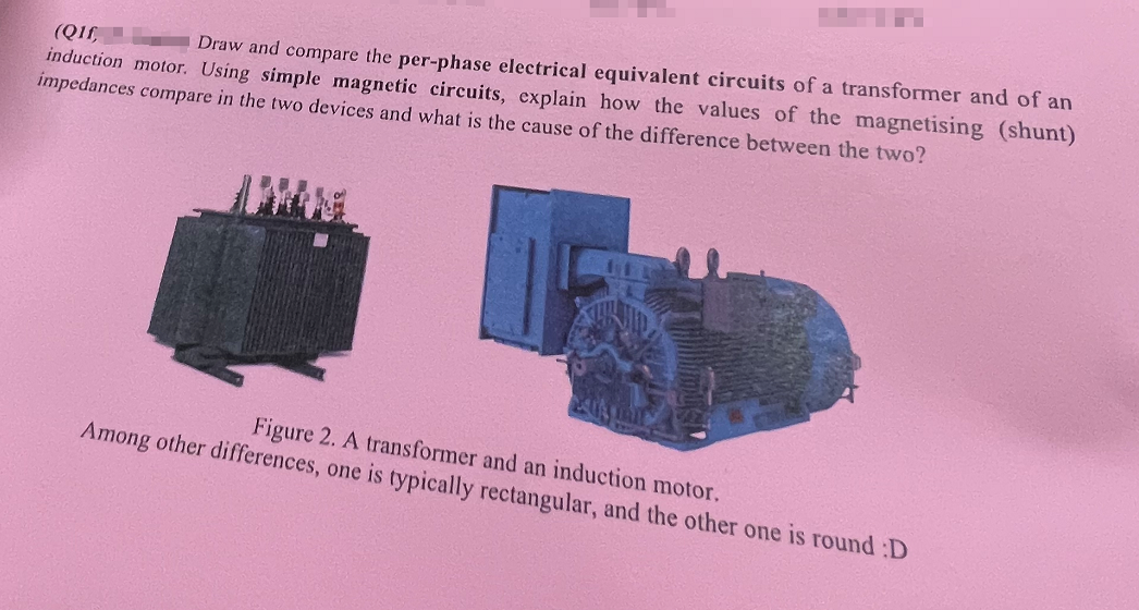 (Q1f,
Draw and compare the per-phase electrical equivalent circuits of a transformer and of an
induction motor. Using simple magnetic circuits, explain how the values of the magnetising (shunt)
impedances compare in the two devices and what is the cause of the difference between the two?
Figure 2. A transformer and an induction motor.
Among other differences, one is typically rectangular, and the other one is round :D