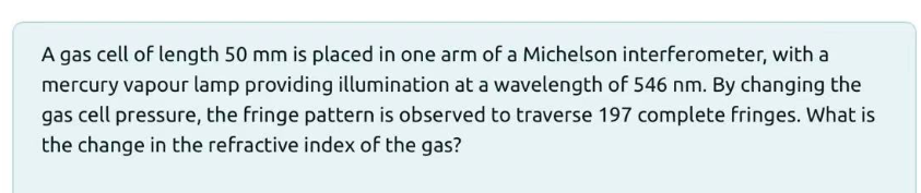 A gas cell of length 50 mm is placed in one arm of a Michelson interferometer, with a
mercury vapour lamp providing illumination at a wavelength of 546 nm. By changing the
gas cell pressure, the fringe pattern is observed to traverse 197 complete fringes. What is
the change in the refractive index of the gas?