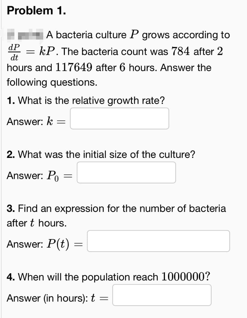 Problem 1.
dP
dt
A bacteria culture P grows according to
= kP. The bacteria count was 784 after 2
hours and 117649 after 6 hours. Answer the
following questions.
1. What is the relative growth rate?
Answer: k
=
2. What was the initial size of the culture?
Answer: Po
=
3. Find an expression for the number of bacteria
after t hours.
Answer: P(t)
=
4. When will the population reach 1000000?
Answer (in hours): t =
=