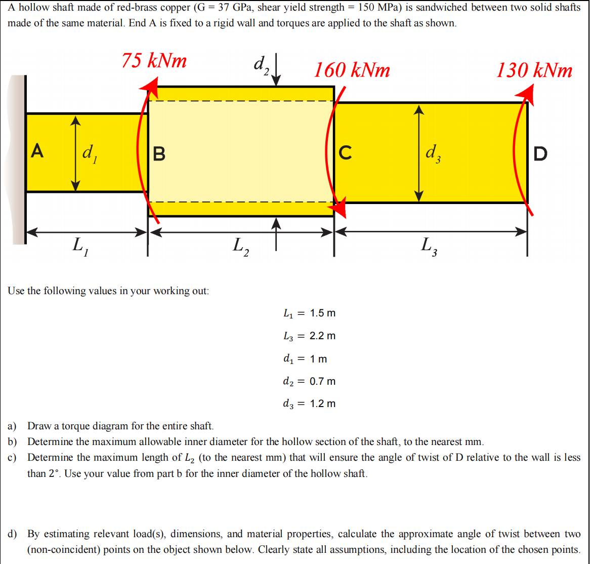 A hollow shaft made of red-brass copper (G = 37 GPa, shear yield strength = 150 MPa) is sandwiched between two solid shafts
made of the same material. End A is fixed to a rigid wall and torques are applied to the shaft as shown.
75 kNm
d₂160 kNm
A
d₁
L₁
B
Use the following values in your working out:
L₂
L₁ = 1.5 m
L3 = 2.2 m
d₁ = 1 m
d₂ = 0.7 m
d3 = 1.2 m
C
d₂
3
L3
130 kNm
D
a) Draw a torque diagram for the entire shaft.
b) Determine the maximum allowable inner diameter for the hollow section of the shaft, to the nearest mm.
c) Determine the maximum length of L₂ (to the nearest mm) that will ensure the angle of twist of D relative to the wall is less
than 2°. Use your value from part b for the inner diameter of the hollow shaft.
d) By estimating relevant load(s), dimensions, and material properties, calculate the approximate angle of twist between two
(non-coincident) points on the object shown below. Clearly state all assumptions, including the location of the chosen points.