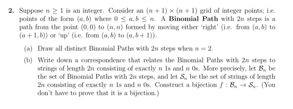 X
2. Suppose n ≥ 1 is an integer. Consider an (n + 1) × (n + 1) grid of integer points; i.e.
points of the form (a, b) where 0 ≤ a,b ≤n. A Binomial Path with 2n steps is a
path from the point (0,0) to (n, n) formed by moving either 'right' (i.e. from (a, b) to
(a + 1, b)) or 'up' (i.e. from (a, b) to (a, b + 1)).
(a) Draw all distinct Binomial Paths with 2n steps when n = = 2.
(b)
Write down a correspondence that relates the Binomial Paths with 2n steps to
strings of length 2n consisting of exactly n 1s and n Os. More precisely, let B, be
the set of Binomial Paths with 2n steps, and let Sn be the set of strings of length
2n consisting of exactly n 1s and n 0s. Construct a bijection f: Bn → Sn. (You
don't have to prove that it is a bijection.)