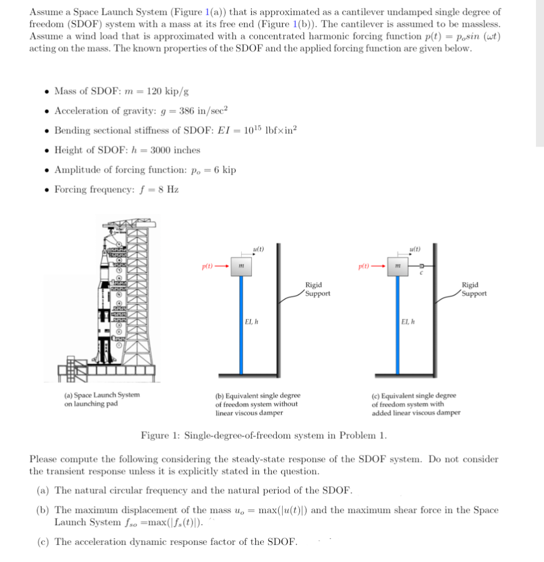 Assume a Space Launch System (Figure 1(a)) that is approximated as a cantilever undamped single degree of
freedom (SDOF) system with a mass at its free end (Figure 1(b)). The cantilever is assumed to be massless.
Assume a wind load that is approximated with a concentrated harmonic forcing function p(t) = p.sin (wt)
acting on the mass. The known properties of the SDOF and the applied forcing function are given below.
• Mass of SDOF: m = 120 kip/g
• Acceleration of gravity: g = 386 in/sec²
Bending sectional stiffness of SDOF: EI=
Height of SDOF: h= 3000 inches
• Amplitude of forcing function: p. = 6 kip
Forcing frequency: f = 8 Hz
O
RESIS
POLIS
O
(a) Space Launch System
on launching pad
p(t)->
1015 lbfxin²
111
u(t)
El, h
(b) Equivalent single degree.
of freedom system without
linear viscous damper
Rigid
Support
p(t)→
111
u(t)
EI, h
C
Rigid
Support
(c) Equivalent single degree
of freedom system with
added linear viscous damper
Figure 1: Single-degree-of-freedom system in Problem 1.
Please compute the following considering the steady-state response of the SDOF system. Do not consider
the transient response unless it is explicitly stated in the question.
(a) The natural circular frequency and the natural period of the SDOF.
(b) The maximum displacement of the mass u, = max(|u(t)|) and the maximum shear force in the Space
Launch System fso =max(|fs (t)).
(c) The acceleration dynamic response factor of the SDOF.