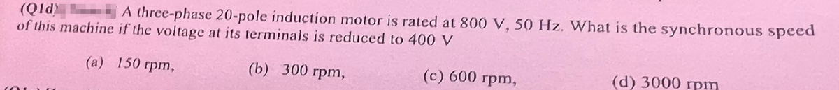 (Qld)
A three-phase 20-pole induction motor is rated at 800 V, 50 Hz. What is the synchronous speed
of this machine if the voltage at its terminals is reduced to 400 V
(a) 150 rpm,
(b) 300 rpm,
(c) 600 rpm,
(d) 3000 rpm