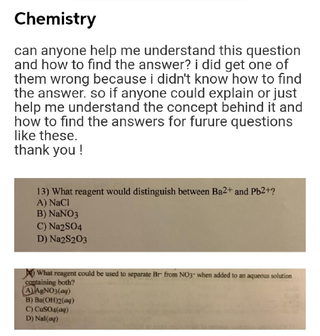 Chemistry
can anyone help me understand this question
and how to find the answer? i did get one of
them wrong because i didn't know how to find
the answer. so if anyone could explain or just
help me understand the concept behind it and
how to find the answers for furure questions
like these.
thank you !
13) What reagent would distinguish between Ba2+ and Pb2+?
A) NaCl
B) NaNO3
C) Na2SO4
D) Na2S203
O What reagent could be used to separate Br from NO3- when added to an aqueous solution
containing both?
AAGNO3(aq)
B) Ba(OH)2(aq)
C) CUSO4(aq)
D) Nal(aq)
